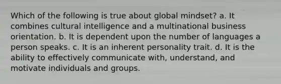 Which of the following is true about global mindset? a. It combines cultural intelligence and a multinational business orientation. b. It is dependent upon the number of languages a person speaks. c. It is an inherent personality trait. d. It is the ability to effectively communicate with, understand, and motivate individuals and groups.