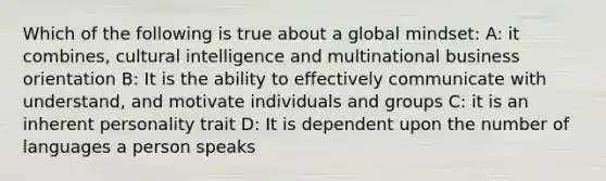 Which of the following is true about a global mindset: A: it combines, cultural intelligence and multinational business orientation B: It is the ability to effectively communicate with understand, and motivate individuals and groups C: it is an inherent personality trait D: It is dependent upon the number of languages a person speaks