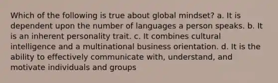 Which of the following is true about global mindset? a. It is dependent upon the number of languages a person speaks. b. It is an inherent personality trait. c. It combines cultural intelligence and a multinational business orientation. d. It is the ability to effectively communicate with, understand, and motivate individuals and groups