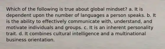 Which of the following is true about global mindset? a. It is dependent upon the number of languages a person speaks. b. It is the ability to effectively communicate with, understand, and motivate individuals and groups. c. It is an inherent personality trait. d. It combines cultural intelligence and a multinational business orientation.