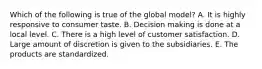 Which of the following is true of the global model? A. It is highly responsive to consumer taste. B. Decision making is done at a local level. C. There is a high level of customer satisfaction. D. Large amount of discretion is given to the subsidiaries. E. The products are standardized.