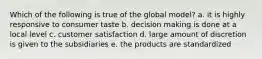 Which of the following is true of the global model? a. it is highly responsive to consumer taste b. decision making is done at a local level c. customer satisfaction d. large amount of discretion is given to the subsidiaries e. the products are standardized