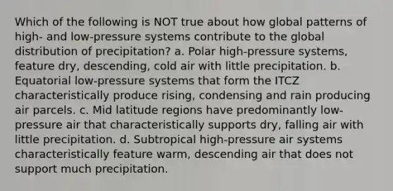 Which of the following is NOT true about how global patterns of high- and low-pressure systems contribute to the global distribution of precipitation? a. Polar high-pressure systems, feature dry, descending, cold air with little precipitation. b. Equatorial low-pressure systems that form the ITCZ characteristically produce rising, condensing and rain producing air parcels. c. Mid latitude regions have predominantly low-pressure air that characteristically supports dry, falling air with little precipitation. d. Subtropical high-pressure air systems characteristically feature warm, descending air that does not support much precipitation.