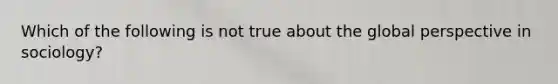 Which of the following is not true about the global perspective in sociology?