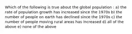 Which of the following is true about the global population : a) the rate of population growth has increased since the 1970s b) the number of people on earth has declined since the 1970s c) the number of people moving rural areas has increased d) all of the above e) none of the above