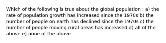 Which of the following is true about the global population : a) the rate of population growth has increased since the 1970s b) the number of people on earth has declined since the 1970s c) the number of people moving rural areas has increased d) all of the above e) none of the above