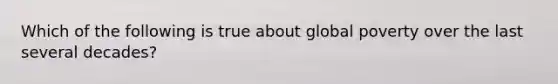 Which of the following is true about global poverty over the last several decades?