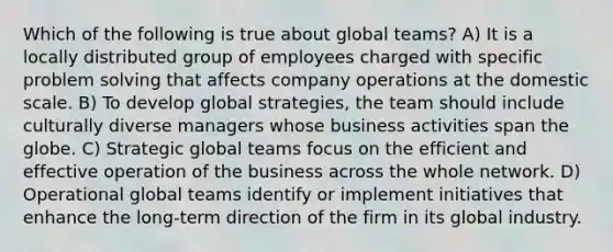 Which of the following is true about global teams? A) It is a locally distributed group of employees charged with specific problem solving that affects company operations at the domestic scale. B) To develop global strategies, the team should include culturally diverse managers whose business activities span the globe. C) Strategic global teams focus on the efficient and effective operation of the business across the whole network. D) Operational global teams identify or implement initiatives that enhance the long-term direction of the firm in its global industry.