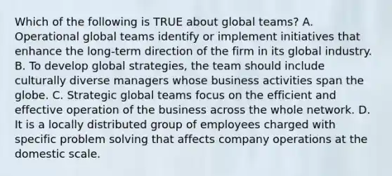 Which of the following is TRUE about global​ teams? A. Operational global teams identify or implement initiatives that enhance the​ long-term direction of the firm in its global industry. B. To develop global​ strategies, the team should include culturally diverse managers whose business activities span the globe. C. Strategic global teams focus on the efficient and effective operation of the business across the whole network. D. It is a locally distributed group of employees charged with specific problem solving that affects company operations at the domestic scale.