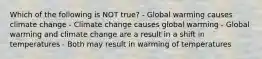 Which of the following is NOT true? - Global warming causes climate change - Climate change causes global warming - Global warming and climate change are a result in a shift in temperatures - Both may result in warming of temperatures