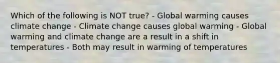 Which of the following is NOT true? - Global warming causes climate change - Climate change causes global warming - Global warming and climate change are a result in a shift in temperatures - Both may result in warming of temperatures