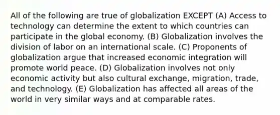 All of the following are true of globalization EXCEPT (A) Access to technology can determine the extent to which countries can participate in the global economy. (B) Globalization involves the division of labor on an international scale. (C) Proponents of globalization argue that increased economic integration will promote world peace. (D) Globalization involves not only economic activity but also cultural exchange, migration, trade, and technology. (E) Globalization has affected all areas of the world in very similar ways and at comparable rates.