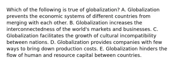 Which of the following is true of globalization? A. Globalization prevents the economic systems of different countries from merging with each other. B. Globalization increases the interconnectedness of the world's markets and businesses. C. Globalization facilitates the growth of cultural incompatibility between nations. D. Globalization provides companies with few ways to bring down production costs. E. Globalization hinders the flow of human and resource capital between countries.