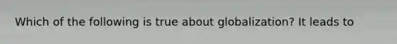 Which of the following is true about globalization? It leads to