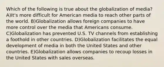 Which of the following is true about the globalization of media? A)It's more difficult for American media to reach other parts of the world. B)Globalization allows foreign companies to have more control over the media that Americans consume. C)Globalization has prevented U.S. TV channels from establishing a foothold in other countries. D)Globalization facilitates the equal development of media in both the United States and other countries. E)Globalization allows companies to recoup losses in the United States with sales overseas.