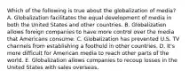 Which of the following is true about the globalization of media? A. Globalization facilitates the equal development of media in both the United States and other countries. B. Globalization allows foreign companies to have more control over the media that Americans consume. C. Globalization has prevented U.S. TV channels from establishing a foothold in other countries. D. It's more difficult for American media to reach other parts of the world. E. Globalization allows companies to recoup losses in the United States with sales overseas.