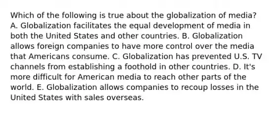 Which of the following is true about the globalization of media? A. Globalization facilitates the equal development of media in both the United States and other countries. B. Globalization allows foreign companies to have more control over the media that Americans consume. C. Globalization has prevented U.S. TV channels from establishing a foothold in other countries. D. It's more difficult for American media to reach other parts of the world. E. Globalization allows companies to recoup losses in the United States with sales overseas.