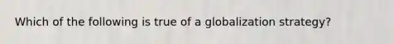 Which of the following is true of a globalization strategy?