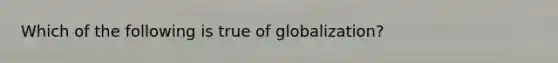 Which of the following is true of globalization?