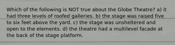 Which of the following is NOT true about the Globe Theatre? a) it had three levels of roofed galleries. b) the stage was raised five to six feet above the yard. c) the stage was unsheltered and open to the elements. d) the theatre had a multilevel facade at the back of the stage platform.