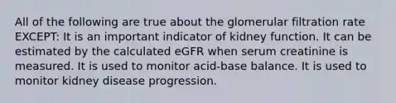 All of the following are true about the glomerular filtration rate EXCEPT: It is an important indicator of kidney function. It can be estimated by the calculated eGFR when serum creatinine is measured. It is used to monitor acid-base balance. It is used to monitor kidney disease progression.