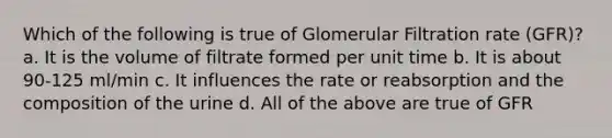 Which of the following is true of Glomerular Filtration rate (GFR)? a. It is the volume of filtrate formed per unit time b. It is about 90-125 ml/min c. It influences the rate or reabsorption and the composition of the urine d. All of the above are true of GFR