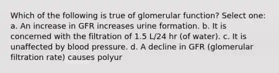 Which of the following is true of glomerular function? Select one: a. An increase in GFR increases urine formation. b. It is concerned with the filtration of 1.5 L/24 hr (of water). c. It is unaffected by <a href='https://www.questionai.com/knowledge/kD0HacyPBr-blood-pressure' class='anchor-knowledge'>blood pressure</a>. d. A decline in GFR (glomerular filtration rate) causes polyur