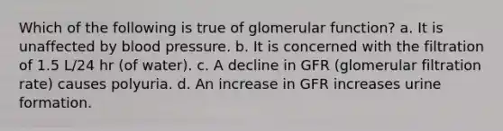 Which of the following is true of glomerular function? a. It is unaffected by blood pressure. b. It is concerned with the filtration of 1.5 L/24 hr (of water). c. A decline in GFR (glomerular filtration rate) causes polyuria. d. An increase in GFR increases urine formation.