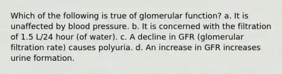 Which of the following is true of glomerular function? a. It is unaffected by blood pressure. b. It is concerned with the filtration of 1.5 L/24 hour (of water). c. A decline in GFR (glomerular filtration rate) causes polyuria. d. An increase in GFR increases urine formation.