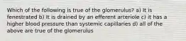 Which of the following is true of the glomerulus? a) It is fenestrated b) It is drained by an efferent arteriole c) it has a higher blood pressure than systemic capillaries d) all of the above are true of the glomerulus