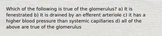 Which of the following is true of the glomerulus? a) It is fenestrated b) It is drained by an efferent arteriole c) it has a higher blood pressure than systemic capillaries d) all of the above are true of the glomerulus