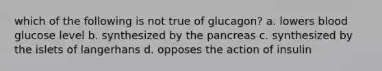 which of the following is not true of glucagon? a. lowers blood glucose level b. synthesized by <a href='https://www.questionai.com/knowledge/kITHRba4Cd-the-pancreas' class='anchor-knowledge'>the pancreas</a> c. synthesized by the islets of langerhans d. opposes the action of insulin