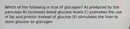 Which of the following is true of glucagon? A) produced by the pancreas B) increases blood glucose levels C) promotes the use of fat and protein instead of glucose D) stimulates the liver to store glucose as glycogen