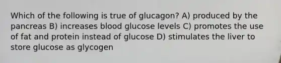 Which of the following is true of glucagon? A) produced by the pancreas B) increases blood glucose levels C) promotes the use of fat and protein instead of glucose D) stimulates the liver to store glucose as glycogen