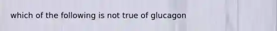 which of the following is not true of glucagon