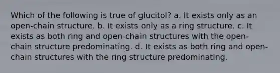 Which of the following is true of glucitol? a. It exists only as an open-chain structure. b. It exists only as a ring structure. c. It exists as both ring and open-chain structures with the open-chain structure predominating. d. It exists as both ring and open-chain structures with the ring structure predominating.