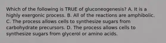 Which of the following is TRUE of gluconeogenesis? A. It is a highly exergonic process. B. All of the reactions are amphibolic. C. The process allows cells to synthesize sugars from carbohydrate precursors. D. The process allows cells to synthesize sugars from glycerol or amino acids.