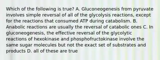 Which of the following is true? A. Gluconeogenesis from pyruvate involves simple reversal of all of the glycolysis reactions, except for the reactions that consumed ATP during catabolism. B. Anabolic reactions are usually the reversal of catabolic ones C. In gluconeogenesis, the effective reversal of the glycolytic reactions of hexokinase and phosphofructokinase involve the same sugar molecules but not the exact set of substrates and products D. all of these are true