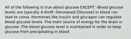 All of the following is true about glucose EXCEPT: -Blood glucose levels are typically 4-5mM -Decreased [Glucose] in blood can lead to coma -Hormones like insulin and glucagon can regulate blood glucose levels -The main source of energy for the brain is glucose -The blood glucose level is maintained in order to keep glucose from precipitating in blood