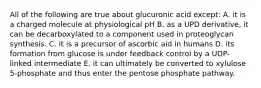 All of the following are true about glucuronic acid except: A. it is a charged molecule at physiological pH B. as a UPD derivative, it can be decarboxylated to a component used in proteoglycan synthesis. C. it is a precursor of ascorbic aid in humans D. its formation from glucose is under feedback control by a UDP-linked intermediate E. it can ultimately be converted to xylulose 5-phosphate and thus enter the pentose phosphate pathway.