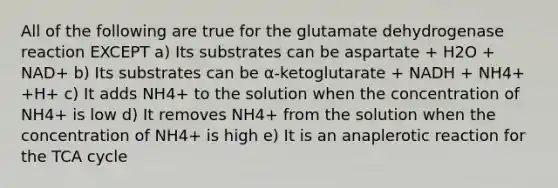 All of the following are true for the glutamate dehydrogenase reaction EXCEPT a) Its substrates can be aspartate + H2O + NAD+ b) Its substrates can be α-ketoglutarate + NADH + NH4+ +H+ c) It adds NH4+ to the solution when the concentration of NH4+ is low d) It removes NH4+ from the solution when the concentration of NH4+ is high e) It is an anaplerotic reaction for the TCA cycle