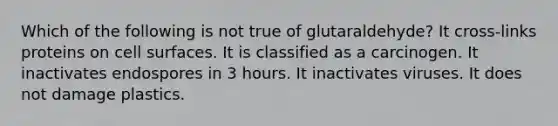 Which of the following is not true of glutaraldehyde? It cross-links proteins on cell surfaces. It is classified as a carcinogen. It inactivates endospores in 3 hours. It inactivates viruses. It does not damage plastics.