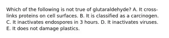 Which of the following is not true of glutaraldehyde? A. It cross-links proteins on cell surfaces. B. It is classified as a carcinogen. C. It inactivates endospores in 3 hours. D. It inactivates viruses. E. It does not damage plastics.