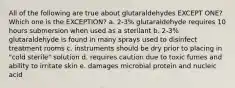 All of the following are true about glutaraldehydes EXCEPT ONE? Which one is the EXCEPTION? a. 2-3% glutaraldehyde requires 10 hours submersion when used as a sterilant b. 2-3% glutaraldehyde is found in many sprays used to disinfect treatment rooms c. instruments should be dry prior to placing in "cold sterile" solution d. requires caution due to toxic fumes and ability to irritate skin e. damages microbial protein and nucleic acid