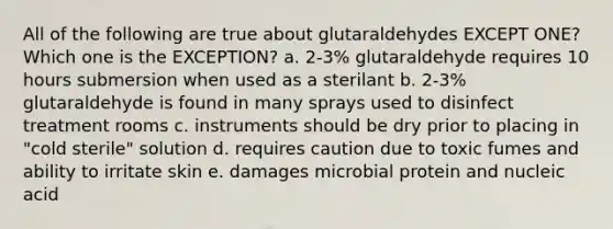 All of the following are true about glutaraldehydes EXCEPT ONE? Which one is the EXCEPTION? a. 2-3% glutaraldehyde requires 10 hours submersion when used as a sterilant b. 2-3% glutaraldehyde is found in many sprays used to disinfect treatment rooms c. instruments should be dry prior to placing in "cold sterile" solution d. requires caution due to toxic fumes and ability to irritate skin e. damages microbial protein and nucleic acid