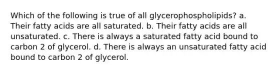 Which of the following is true of all glycerophospholipids? a. Their fatty acids are all saturated. b. Their fatty acids are all unsaturated. c. There is always a saturated fatty acid bound to carbon 2 of glycerol. d. There is always an unsaturated fatty acid bound to carbon 2 of glycerol.