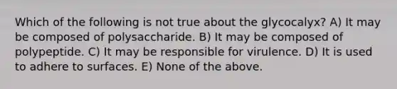 Which of the following is not true about the glycocalyx? A) It may be composed of polysaccharide. B) It may be composed of polypeptide. C) It may be responsible for virulence. D) It is used to adhere to surfaces. E) None of the above.