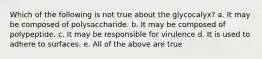 Which of the following is not true about the glycocalyx? a. It may be composed of polysaccharide. b. It may be composed of polypeptide. c. It may be responsible for virulence d. It is used to adhere to surfaces. e. All of the above are true
