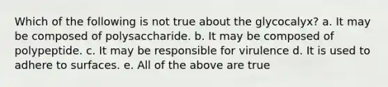 Which of the following is not true about the glycocalyx? a. It may be composed of polysaccharide. b. It may be composed of polypeptide. c. It may be responsible for virulence d. It is used to adhere to surfaces. e. All of the above are true