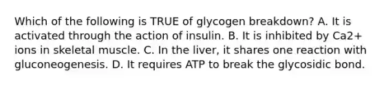 Which of the following is TRUE of glycogen breakdown? A. It is activated through the action of insulin. B. It is inhibited by Ca2+ ions in skeletal muscle. C. In the liver, it shares one reaction with gluconeogenesis. D. It requires ATP to break the glycosidic bond.